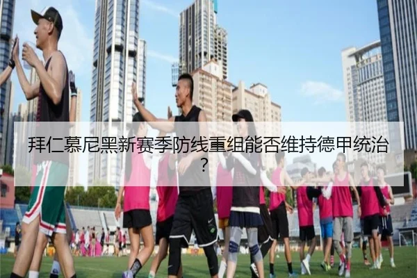 拜仁慕尼黑新赛季防线重组能否维持德甲统治？